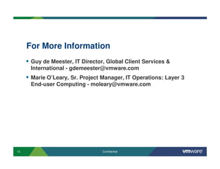 13 Confidential
For More Information
Guy de Meester, IT Director, Global Client Services &
International - gdemeester@vmware.com
Marie O’Leary, Sr. Project Manager, IT Operations: Layer 3
End-user Computing - moleary@vmware.com
 