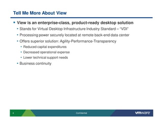 4 Confidential
Tell Me More About View
View is an enterprise-class, product-ready desktop solution
• Stands for Virtual Desktop Infrastructure Industry Standard – “VDI”
• Processing power securely located at remote back-end data center
• Offers superior solution: Agility-Performance-Transparency
• Reduced capital expenditures
• Decreased operational expense
• Lower technical support needs
• Business continuity
 