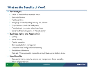 5 Confidential
What are the Benefits of View?
Advantages
• Easier to maintain from a central place
• Automatic backup
• Fast log-on time
• Always up to date regarding security and patches
• Upgrades are done in the background
• Provisioning is in minutes rather than hours
• Use of fault-tolerant systems in the data center
Business Agility and Acceleration
• Cloning
• Virtual mobility
• Flexible upgrades
• Centralized platform management
• Enterprise-wide configuration consistency
• Reliability and longevity
• Each VM (View desktop) is mapped to an individual user and client device
User Benefits
• Ease, performance, security, access and transparency during upgrades
• Broad range of devices
 