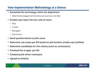 6 Confidential
View Implementation Methodology at a Glance
Socialized the technology within the department
• Determined engagement directors per business unit (BU)
Divided user base into four sets of users
• Pilot
• C-Staff
• Managers
• Community
Send questionnaires to pilot users
Determine use cases per BU based on job function (create user profiles)
Determine candidates for thin clients (such as contractors)
Finalized list of apps. per BU
Created pools where necessary
Agreed to timeline
 