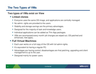 8 Confidential
The Two Types of VMs
Two types of VMs exist on View
Linked clones
Everyone uses the same OS image, and applications are centrally managed.
No admin. rights are provided to the users.
Stability and storage savings are the primary advantages.
Designed for the majority of task and knowledge users.
Individual applications can be added as Thin App packages.
VMs are recomposed every month (all changes are wiped out, OS patched and
enhanced, new apps).
Full Virtual Machines
Each user works on a full copy of the OS with full admin rights.
It’s equivalent to having a regular PC.
Advantages are having control; disadvantages are that patching, upgrading and client
management is up to the user.
Designed mainly for power users.
 