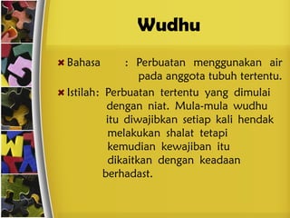 Wudhu
Bahasa : Perbuatan menggunakan air
pada anggota tubuh tertentu.
Istilah: Perbuatan tertentu yang dimulai
dengan niat. Mula-mula wudhu
itu diwajibkan setiap kali hendak
melakukan shalat tetapi
kemudian kewajiban itu
dikaitkan dengan keadaan
berhadast.
 