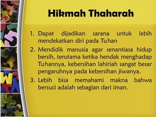 Hikmah Thaharah
1. Dapat dijadikan sarana untuk lebih
mendekatkan diri pada Tuhan
2. Mendidik manusia agar senantiasa hidup
bersih, terutama ketika hendak menghadap
Tuhannya, kebersihan lahiriah sangat besar
pengaruhnya pada kebersihan jiwanya.
3. Lebih bisa memahami makna bahwa
bersuci adalah sebagian dari iman.
 