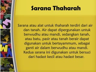 Sarana Thaharah
Sarana atau alat untuk thaharah terdiri dari air
dan tanah. Air dapat dipergunakan untuk
berwudhu atau mandi, sedangkan tanah,
atau batu, pasir atau tanah berair dapat
digunakan untuk bertayammum, sebagai
ganti air dalam berwudhu atau mandi.
Kedua sarana ini digunakan untuk bersuci
dari hadast kecil atau hadast besar.
 