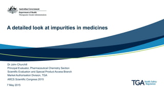 A detailed look at impurities in medicines
Dr John Churchill
Principal Evaluator, Pharmaceutical Chemistry Section
Scientific Evaluation and Special Product Access Branch
Market Authorisation Division, TGA
ARCS Scientific Congress 2015
7 May 2015
 