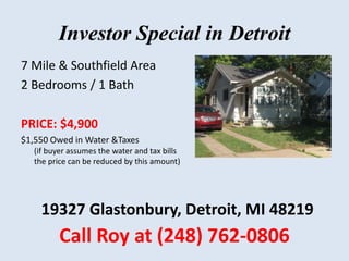 Investor Special in Detroit
7 Mile & Southfield Area
2 Bedrooms / 1 Bath
PRICE: $4,900
$1,550 Owed in Water &Taxes
(if buyer assumes the water and tax bills
the price can be reduced by this amount)
Call Roy at (248) 762-0806
19327 Glastonbury, Detroit, MI 48219
 