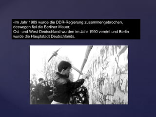 -Im Jahr 1989 wurde die DDR-Regierung zusammengebrochen,
deswegen fiel die Berliner Mauer.
Ost- und West-Deutschland wurden im Jahr 1990 vereint und Berlin
wurde die Hauptstadt Deutschlands.
 