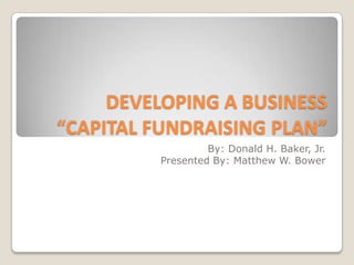 DEVELOPING A BUSINESS
“CAPITAL FUNDRAISING PLAN”
                  By: Donald H. Baker, Jr.
         Presented By: Matthew W. Bower
 