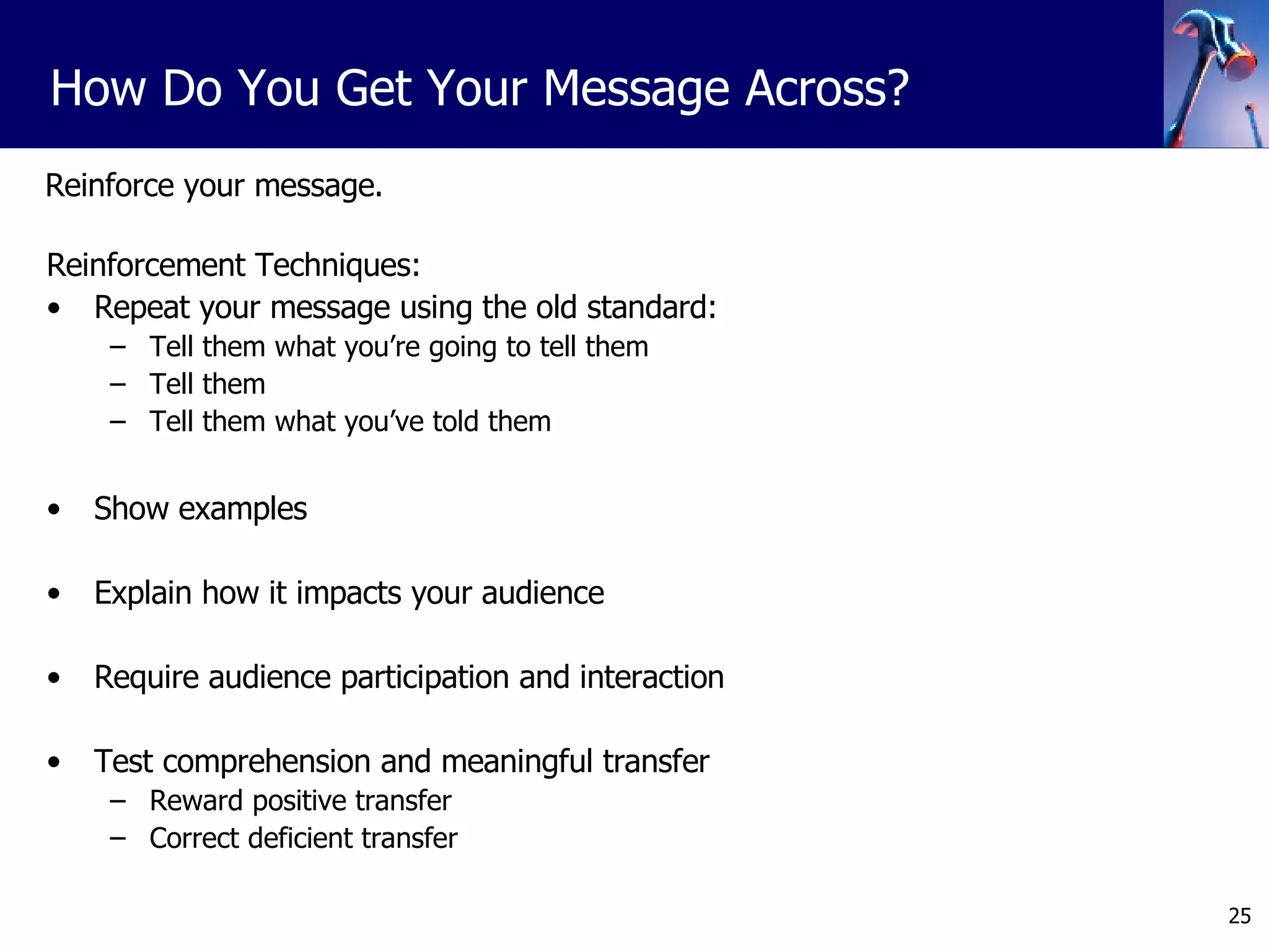 Reinforce your message. Reinforcement Techniques: Repeat your message using the old standard: Tell them what you’re going to tell them Tell them Tell them what you’ve told them Show examples Explain how it impacts your audience Require audience participation and interaction Test comprehension and meaningful transfer Reward positive transfer Correct deficient transfer How Do You Get Your Message Across? 