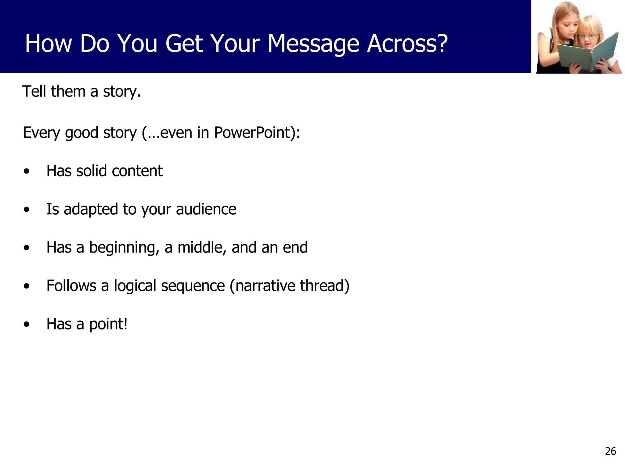 Tell them a story. Every good story (…even in PowerPoint): Has solid content Is adapted to your audience Has a beginning, a middle, and an end Follows a logical sequence (narrative thread) Has a point! How Do You Get Your Message Across? 