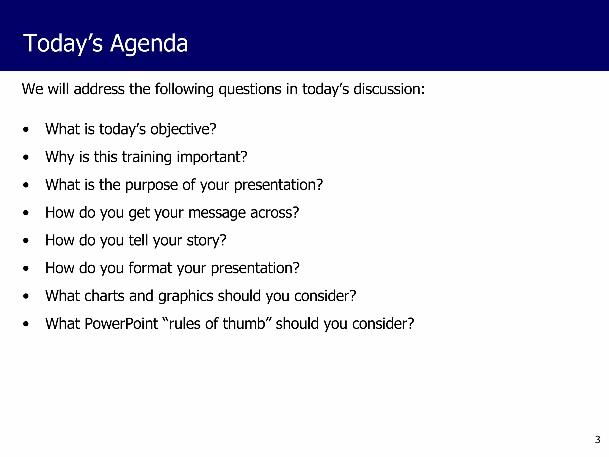 We will address the following questions in today’s discussion: What is today’s objective? Why is this training important? What is the purpose of your presentation? How do you get your message across? How do you tell your story? How do you format your presentation? What charts and graphics should you consider? What PowerPoint “rules of thumb” should you consider? Today’s Agenda 