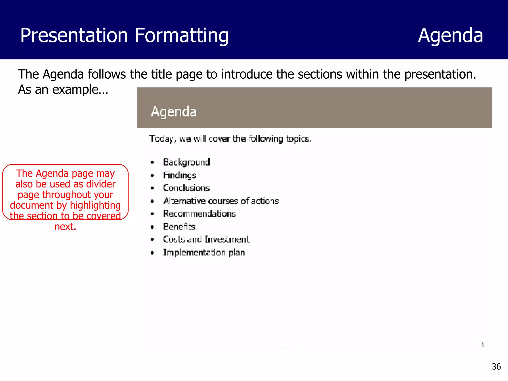 The Agenda follows the title page to introduce the sections within the presentation.  As an example… Presentation Formatting Agenda The Agenda page may also be used as divider page throughout your document by highlighting the section to be covered next. 