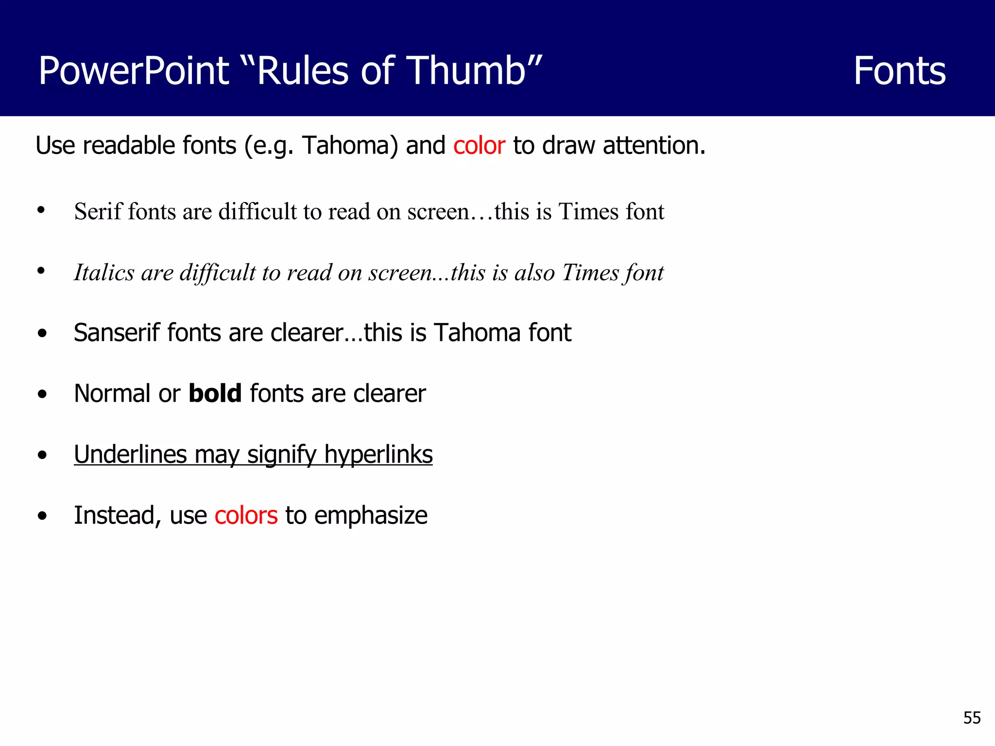 Serif fonts are difficult to read on screen…this is Times font Italics are difficult to read on screen...this is also Times font Sanserif fonts are clearer…this is Tahoma font Normal or  bold  fonts are clearer Underlines may signify hyperlinks Instead, use  colors  to emphasize Use readable fonts (e.g. Tahoma) and  color  to draw attention. PowerPoint “Rules of Thumb” Fonts 