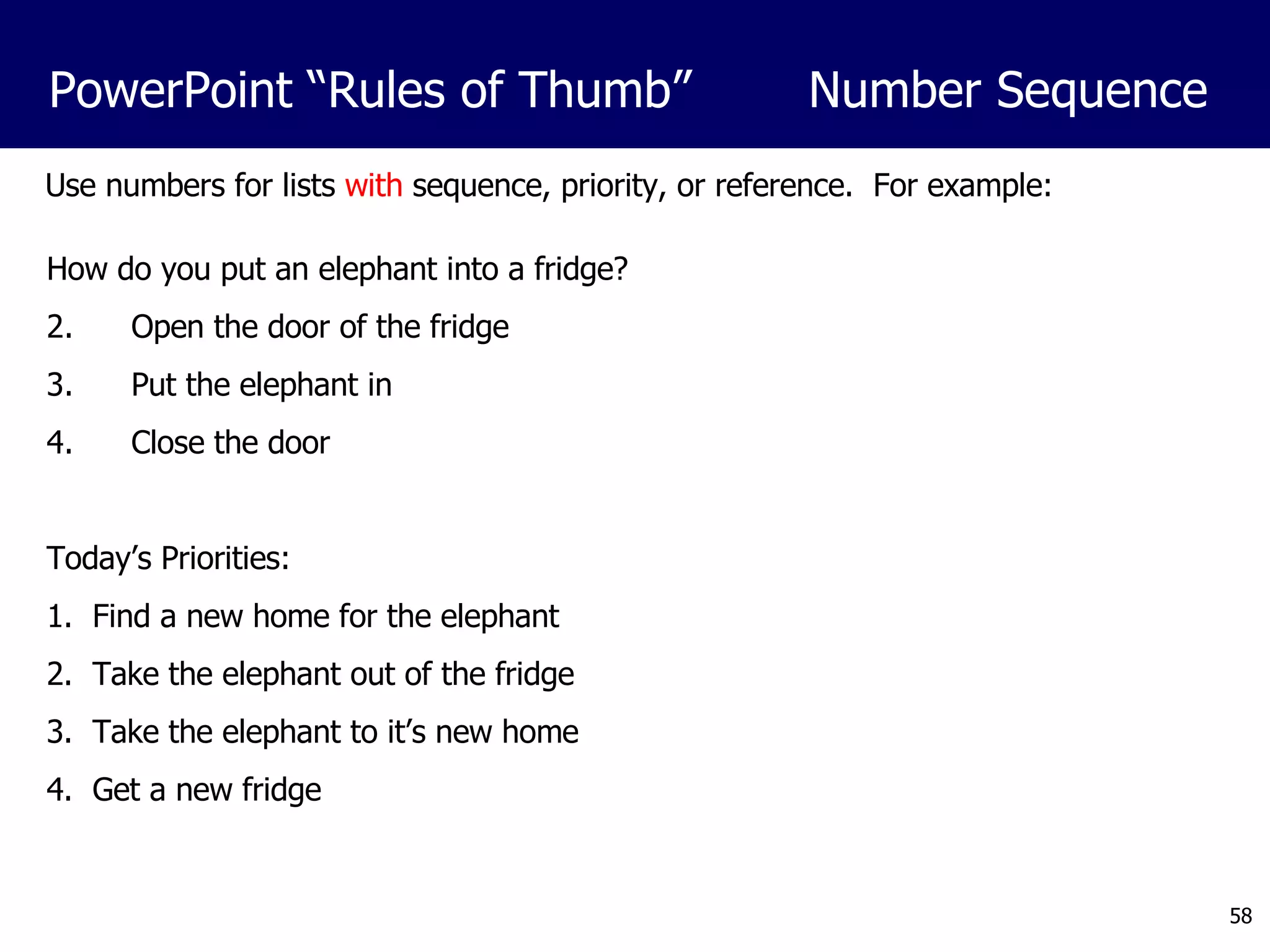 Use numbers for lists  with  sequence, priority, or reference.  For example: How do you put an elephant into a fridge? Open the door of the fridge Put the elephant in Close the door Today’s Priorities: 1.  Find a new home for the elephant 2.  Take the elephant out of the fridge 3.  Take the elephant to it’s new home 4.  Get a new fridge PowerPoint “Rules of Thumb”  Number Sequence 