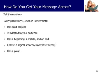 Tell them a story. Every good story (…even in PowerPoint): Has solid content Is adapted to your audience Has a beginning, a middle, and an end Follows a logical sequence (narrative thread) Has a point! How Do You Get Your Message Across? 