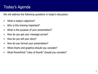 We will address the following questions in today’s discussion: What is today’s objective? Why is this training important? What is the purpose of your presentation? How do you get your message across? How do you tell your story? How do you format your presentation? What charts and graphics should you consider? What PowerPoint “rules of thumb” should you consider? Today’s Agenda 