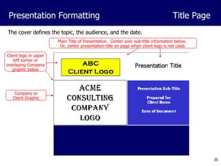 The cover defines the topic, the audience, and the date. Presentation Formatting Title Page Client logo in upper left corner or overlaying Company graphic below Main Title of Presentation.  Center over sub-title information below.  Or, center presentation title on page when client logo is not used. Company or Client Graphic 