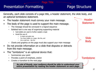 Generally, each slide consists of a page title, a header statement, the slide body, and an optional tombstone statement. The header statement must convey your main message. The body of the page is used to support the main message. The message should be conveyed in a logical sequence Bulleted text is one way of organizing supporting material Sub-bullets are used to further explain a topic Avoid the use of: A single sub-bullet only Too many bullets on a page…like this, and Very small text… like this Charts and graphics on the page must also support your main message Do not provide information on a slide that disputes or detracts from the main message. The “tombstone” is an optional device that: Summarizes your point Provides a point of emphasis, and/or Creates a transition to the next page Presentation Formatting Page Structure As rule of thumb, your audience should be able to understand your entire presentation by reading the header statement on each page. Page Title Header Statement Slide Body Tombstone 