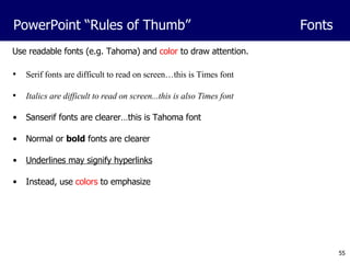 Serif fonts are difficult to read on screen…this is Times font Italics are difficult to read on screen...this is also Times font Sanserif fonts are clearer…this is Tahoma font Normal or  bold  fonts are clearer Underlines may signify hyperlinks Instead, use  colors  to emphasize Use readable fonts (e.g. Tahoma) and  color  to draw attention. PowerPoint “Rules of Thumb” Fonts 