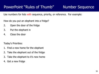 Use numbers for lists  with  sequence, priority, or reference.  For example: How do you put an elephant into a fridge? Open the door of the fridge Put the elephant in Close the door Today’s Priorities: 1.  Find a new home for the elephant 2.  Take the elephant out of the fridge 3.  Take the elephant to it’s new home 4.  Get a new fridge PowerPoint “Rules of Thumb”  Number Sequence 