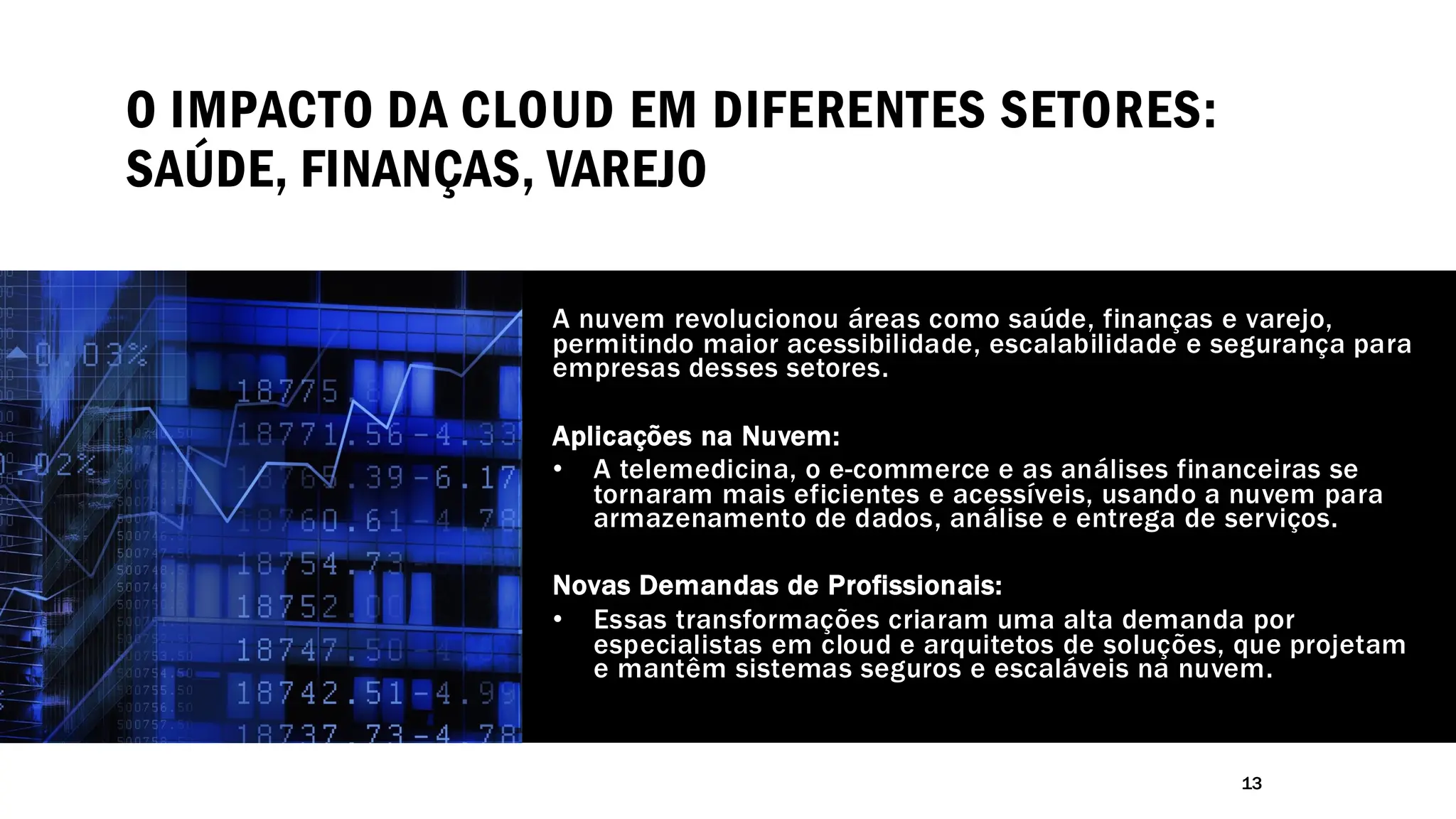 O IMPACTO DA CLOUD EM DIFERENTES SETORES:
SAÚDE, FINANÇAS, VAREJO
A nuvem revolucionou áreas como saúde, finanças e varejo,
permitindo maior acessibilidade, escalabilidade e segurança para
empresas desses setores.
Aplicações na Nuvem:
• A telemedicina, o e-commerce e as análises financeiras se
tornaram mais eficientes e acessíveis, usando a nuvem para
armazenamento de dados, análise e entrega de serviços.
Novas Demandas de Profissionais:
• Essas transformações criaram uma alta demanda por
especialistas em cloud e arquitetos de soluções, que projetam
e mantêm sistemas seguros e escaláveis na nuvem.
13
 