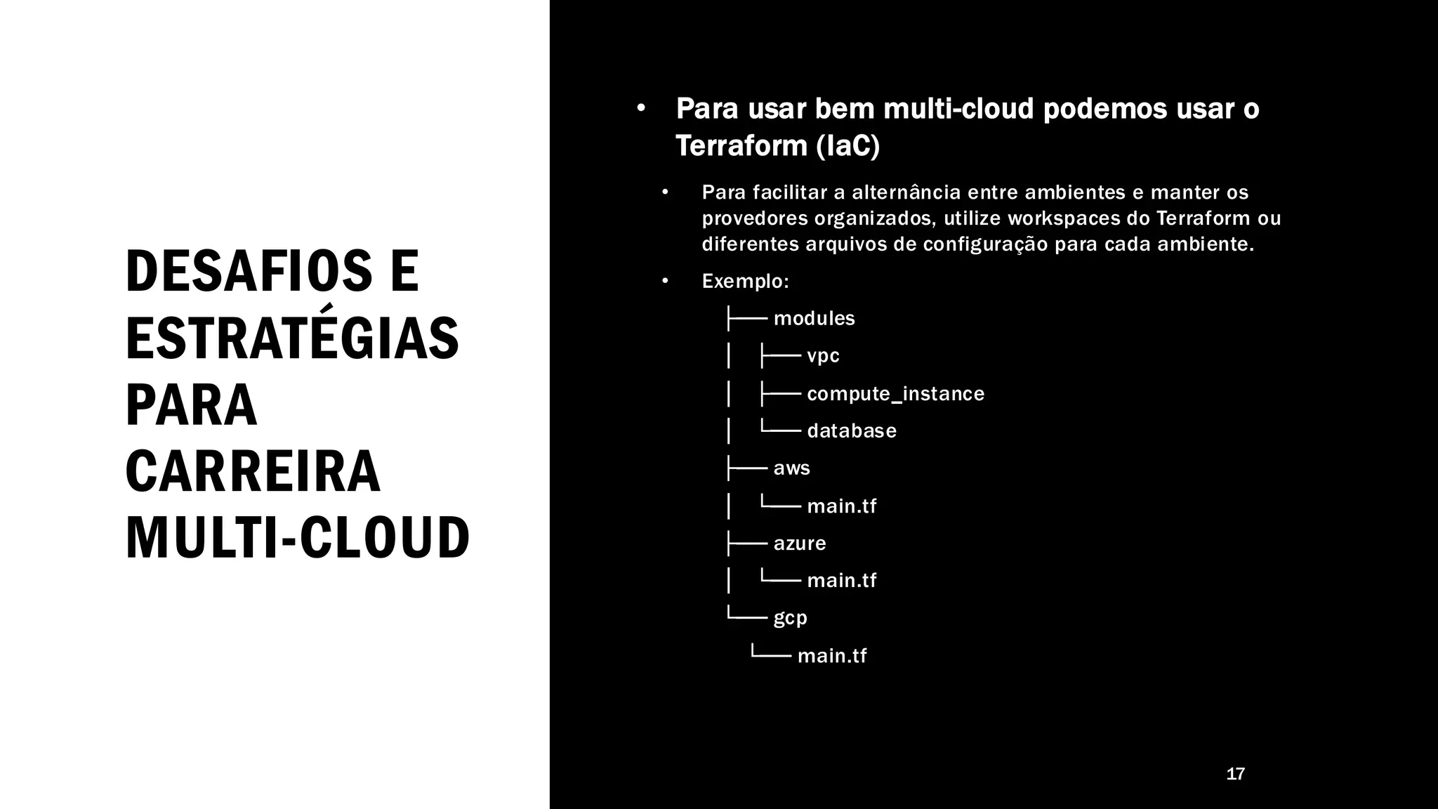 DESAFIOS E
ESTRATÉGIAS
PARA
CARREIRA
MULTI-CLOUD
• Para usar bem multi-cloud podemos usar o
Terraform (IaC)
• Para facilitar a alternância entre ambientes e manter os
provedores organizados, utilize workspaces do Terraform ou
diferentes arquivos de configuração para cada ambiente.
• Exemplo:
├── modules
│ ├── vpc
│ ├── compute_instance
│ └── database
├── aws
│ └── main.tf
├── azure
│ └── main.tf
└── gcp
└── main.tf
17
 