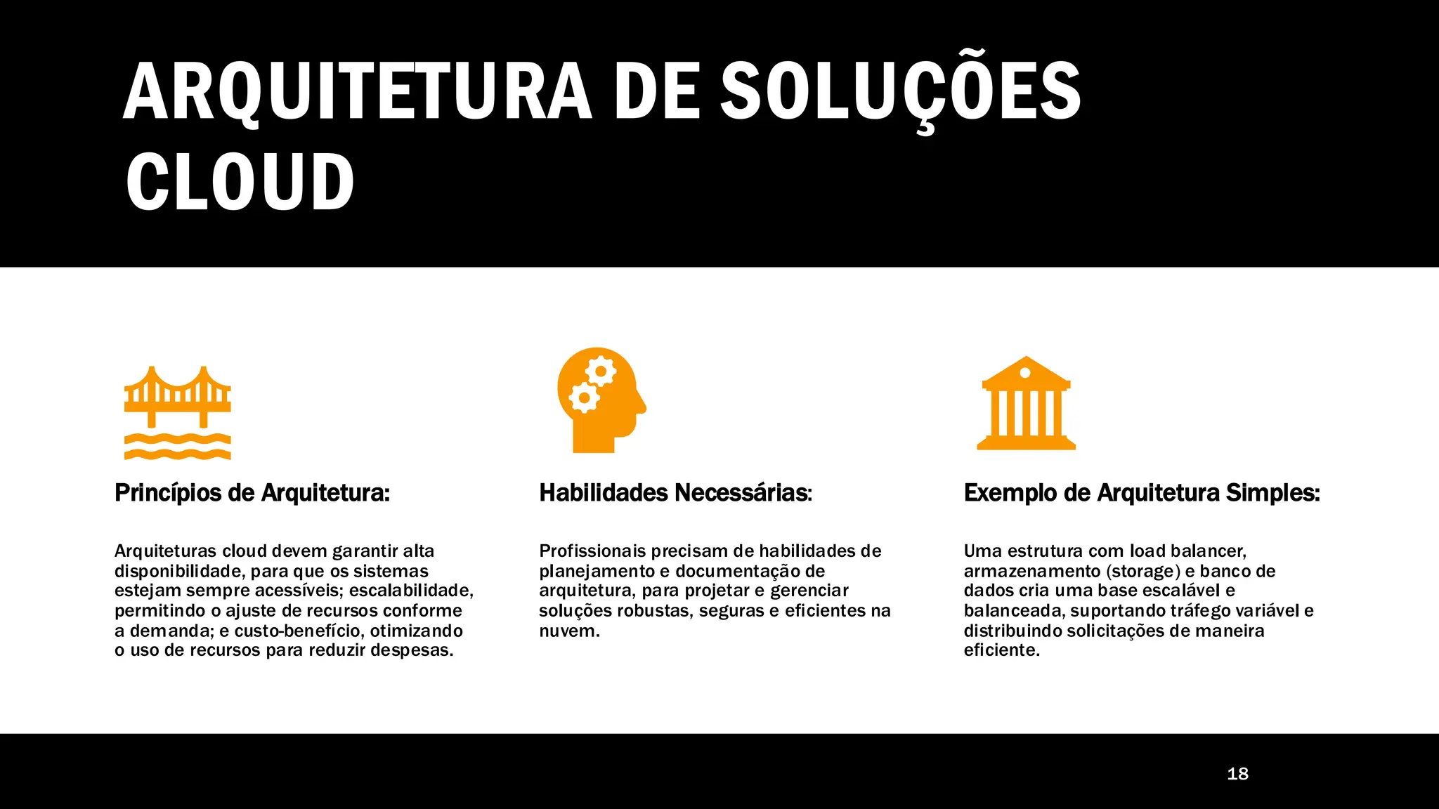ARQUITETURA DE SOLUÇÕES
CLOUD
18
Princípios de Arquitetura:
Arquiteturas cloud devem garantir alta
disponibilidade, para que os sistemas
estejam sempre acessíveis; escalabilidade,
permitindo o ajuste de recursos conforme
a demanda; e custo-benefício, otimizando
o uso de recursos para reduzir despesas.
Habilidades Necessárias:
Profissionais precisam de habilidades de
planejamento e documentação de
arquitetura, para projetar e gerenciar
soluções robustas, seguras e eficientes na
nuvem.
Exemplo de Arquitetura Simples:
Uma estrutura com load balancer,
armazenamento (storage) e banco de
dados cria uma base escalável e
balanceada, suportando tráfego variável e
distribuindo solicitações de maneira
eficiente.
 