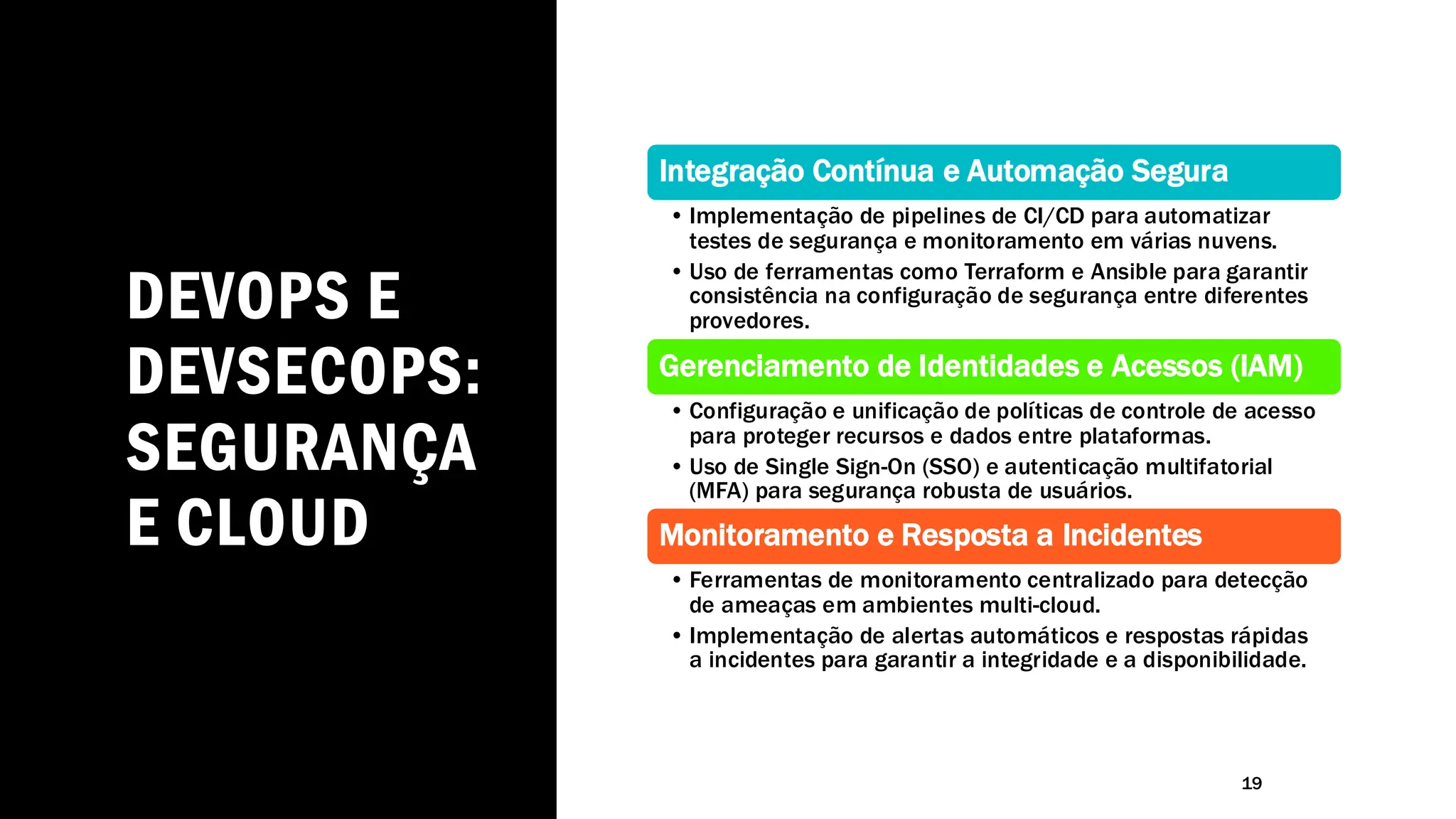 DEVOPS E
DEVSECOPS:
SEGURANÇA
E CLOUD
19
Integração Contínua e Automação Segura
• Implementação de pipelines de CI/CD para automatizar
testes de segurança e monitoramento em várias nuvens.
• Uso de ferramentas como Terraform e Ansible para garantir
consistência na configuração de segurança entre diferentes
provedores.
Gerenciamento de Identidades e Acessos (IAM)
• Configuração e unificação de políticas de controle de acesso
para proteger recursos e dados entre plataformas.
• Uso de Single Sign-On (SSO) e autenticação multifatorial
(MFA) para segurança robusta de usuários.
Monitoramento e Resposta a Incidentes
• Ferramentas de monitoramento centralizado para detecção
de ameaças em ambientes multi-cloud.
• Implementação de alertas automáticos e respostas rápidas
a incidentes para garantir a integridade e a disponibilidade.
 