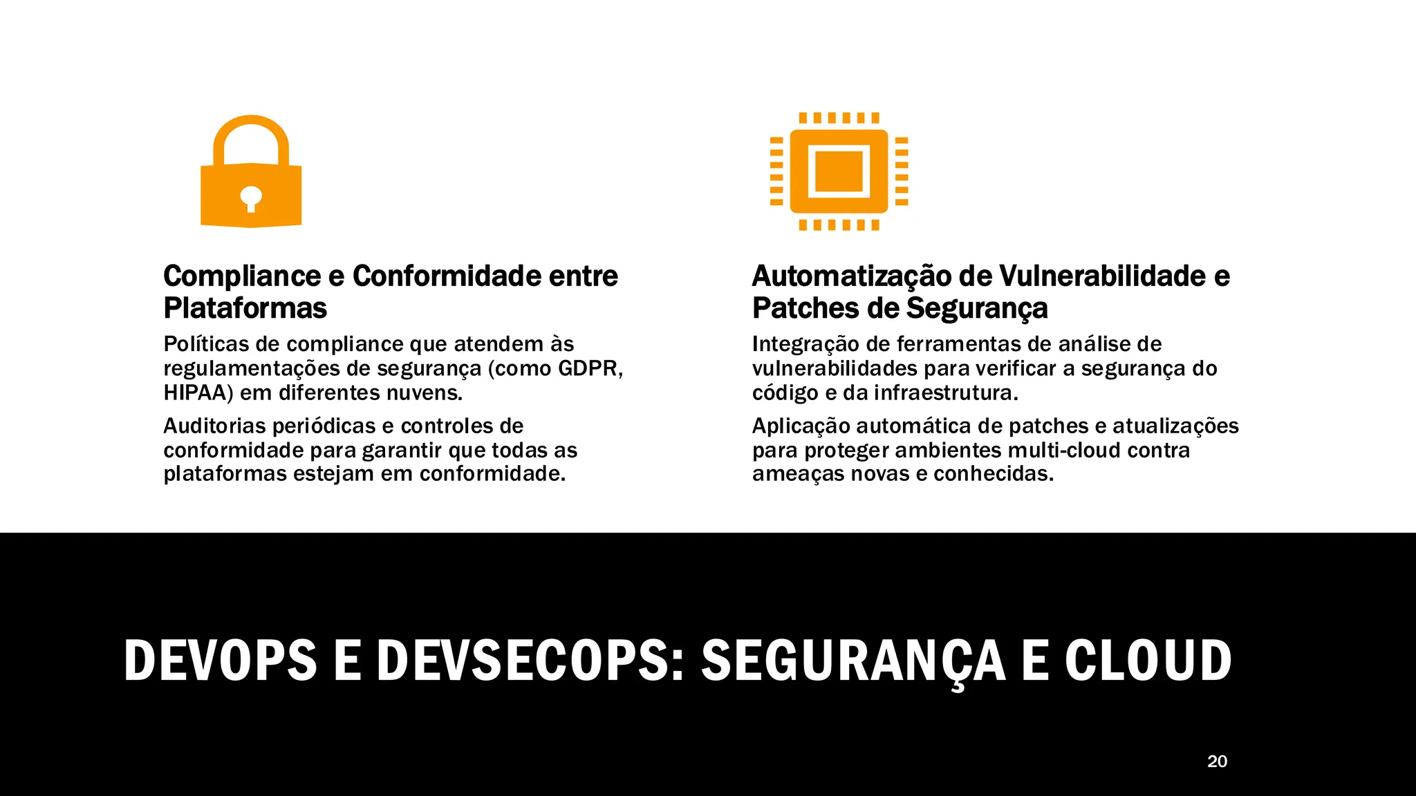 DEVOPS E DEVSECOPS: SEGURANÇA E CLOUD
20
Compliance e Conformidade entre
Plataformas
Políticas de compliance que atendem às
regulamentações de segurança (como GDPR,
HIPAA) em diferentes nuvens.
Auditorias periódicas e controles de
conformidade para garantir que todas as
plataformas estejam em conformidade.
Automatização de Vulnerabilidade e
Patches de Segurança
Integração de ferramentas de análise de
vulnerabilidades para verificar a segurança do
código e da infraestrutura.
Aplicação automática de patches e atualizações
para proteger ambientes multi-cloud contra
ameaças novas e conhecidas.
 