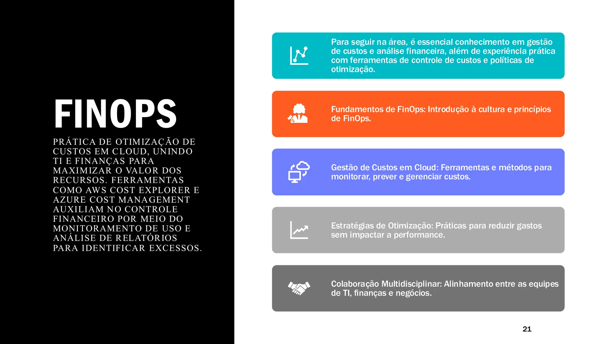 FINOPS
PRÁTICA DE OTIMIZAÇÃO DE
CUSTOS EM CLOUD, UNINDO
TI E FINANÇAS PARA
MAXIMIZAR O VALOR DOS
RECURSOS. FERRAMENTAS
COMO AWS COST EXPLORER E
AZURE COST MANAGEMENT
AUXILIAM NO CONTROLE
FINANCEIRO POR MEIO DO
MONITORAMENTO DE USO E
ANÁLISE DE RELATÓRIOS
PARA IDENTIFICAR EXCESSOS.
21
Para seguir na área, é essencial conhecimento em gestão
de custos e análise financeira, além de experiência prática
com ferramentas de controle de custos e políticas de
otimização.
Fundamentos de FinOps: Introdução à cultura e princípios
de FinOps.
Gestão de Custos em Cloud: Ferramentas e métodos para
monitorar, prever e gerenciar custos.
Estratégias de Otimização: Práticas para reduzir gastos
sem impactar a performance.
Colaboração Multidisciplinar: Alinhamento entre as equipes
de TI, finanças e negócios.
 
