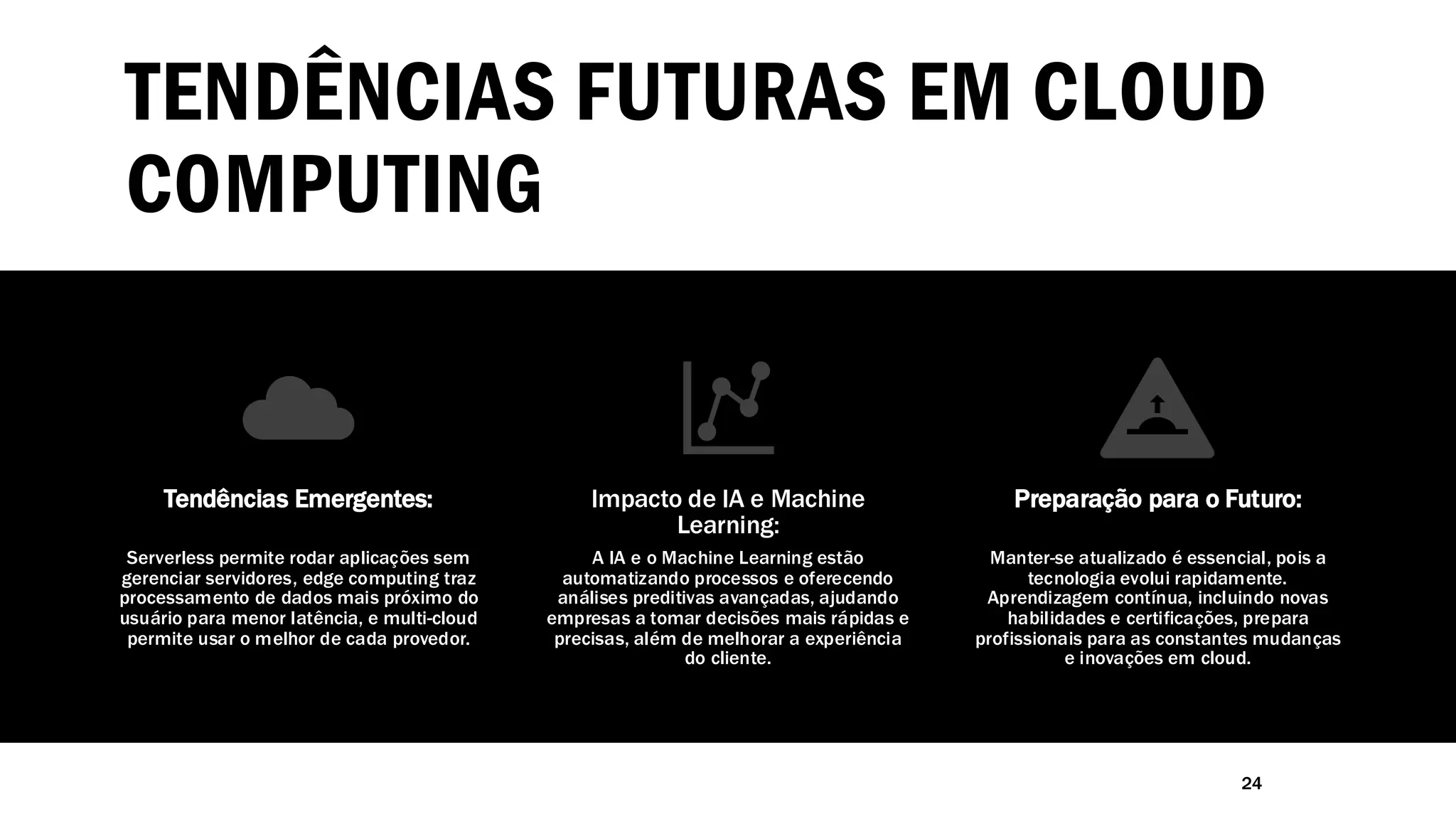 TENDÊNCIAS FUTURAS EM CLOUD
COMPUTING
24
Tendências Emergentes:
Serverless permite rodar aplicações sem
gerenciar servidores, edge computing traz
processamento de dados mais próximo do
usuário para menor latência, e multi-cloud
permite usar o melhor de cada provedor.
Impacto de IA e Machine
Learning:
A IA e o Machine Learning estão
automatizando processos e oferecendo
análises preditivas avançadas, ajudando
empresas a tomar decisões mais rápidas e
precisas, além de melhorar a experiência
do cliente.
Preparação para o Futuro:
Manter-se atualizado é essencial, pois a
tecnologia evolui rapidamente.
Aprendizagem contínua, incluindo novas
habilidades e certificações, prepara
profissionais para as constantes mudanças
e inovações em cloud.
 