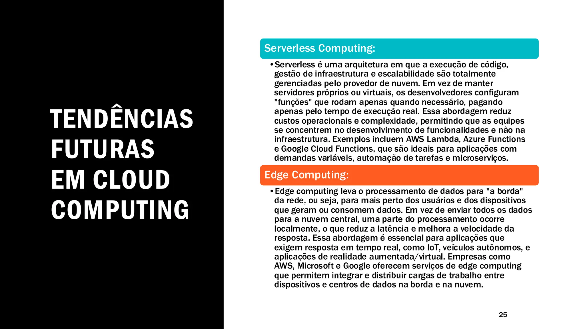 TENDÊNCIAS
FUTURAS
EM CLOUD
COMPUTING
25
Serverless Computing:
•Serverless é uma arquitetura em que a execução de código,
gestão de infraestrutura e escalabilidade são totalmente
gerenciadas pelo provedor de nuvem. Em vez de manter
servidores próprios ou virtuais, os desenvolvedores configuram
"funções" que rodam apenas quando necessário, pagando
apenas pelo tempo de execução real. Essa abordagem reduz
custos operacionais e complexidade, permitindo que as equipes
se concentrem no desenvolvimento de funcionalidades e não na
infraestrutura. Exemplos incluem AWS Lambda, Azure Functions
e Google Cloud Functions, que são ideais para aplicações com
demandas variáveis, automação de tarefas e microserviços.
Edge Computing:
•Edge computing leva o processamento de dados para "a borda"
da rede, ou seja, para mais perto dos usuários e dos dispositivos
que geram ou consomem dados. Em vez de enviar todos os dados
para a nuvem central, uma parte do processamento ocorre
localmente, o que reduz a latência e melhora a velocidade da
resposta. Essa abordagem é essencial para aplicações que
exigem resposta em tempo real, como IoT, veículos autônomos, e
aplicações de realidade aumentada/virtual. Empresas como
AWS, Microsoft e Google oferecem serviços de edge computing
que permitem integrar e distribuir cargas de trabalho entre
dispositivos e centros de dados na borda e na nuvem.
 