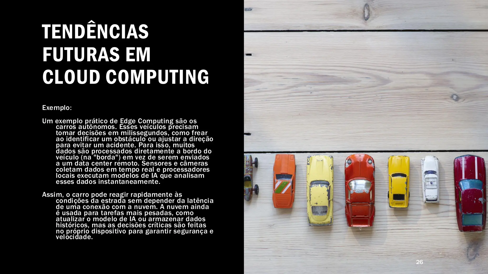 TENDÊNCIAS
FUTURAS EM
CLOUD COMPUTING
Exemplo:
Um exemplo prático de Edge Computing são os
carros autônomos. Esses veículos precisam
tomar decisões em milissegundos, como frear
ao identificar um obstáculo ou ajustar a direção
para evitar um acidente. Para isso, muitos
dados são processados diretamente a bordo do
veículo (na "borda") em vez de serem enviados
a um data center remoto. Sensores e câmeras
coletam dados em tempo real e processadores
locais executam modelos de IA que analisam
esses dados instantaneamente.
Assim, o carro pode reagir rapidamente às
condições da estrada sem depender da latência
de uma conexão com a nuvem. A nuvem ainda
é usada para tarefas mais pesadas, como
atualizar o modelo de IA ou armazenar dados
históricos, mas as decisões críticas são feitas
no próprio dispositivo para garantir segurança e
velocidade.
26
 