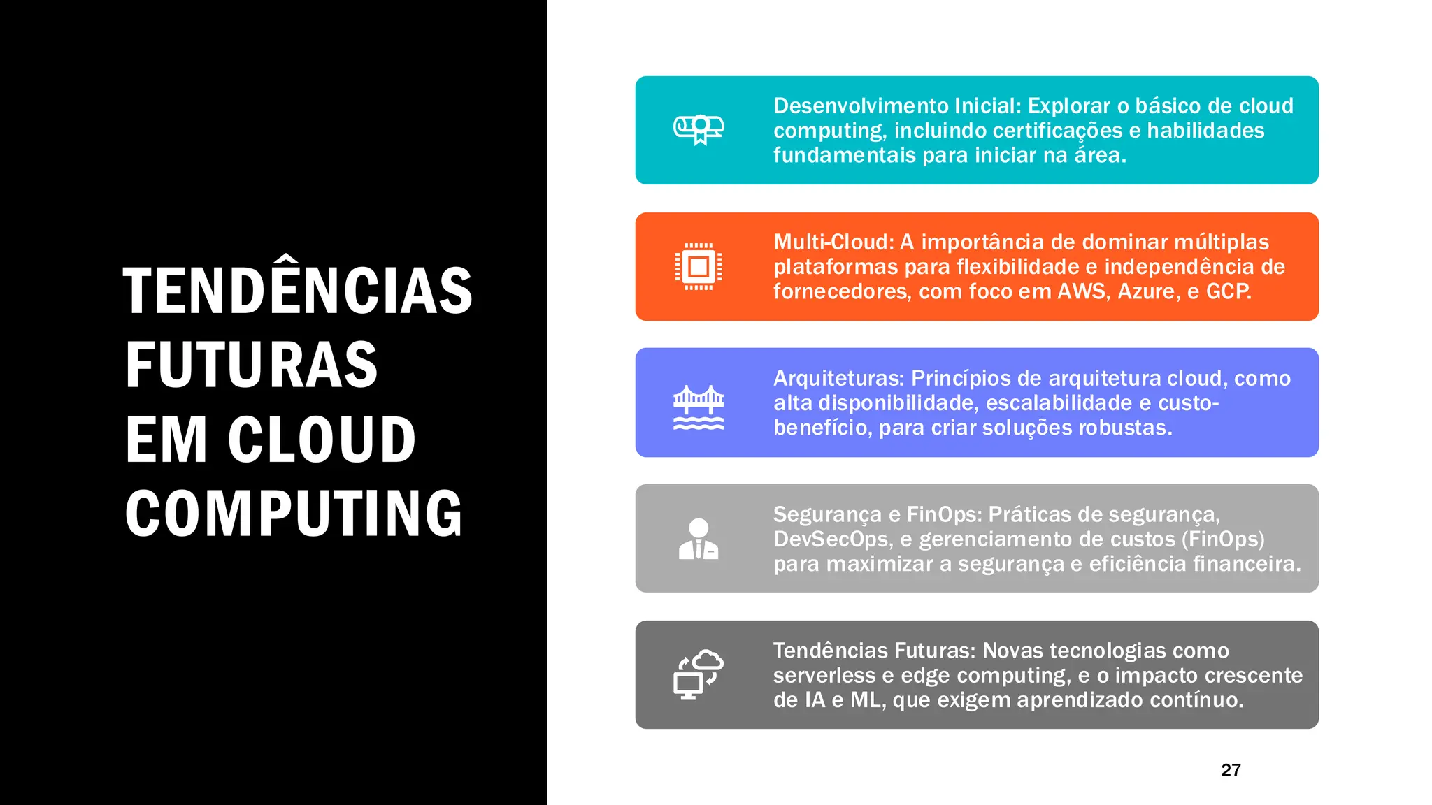 TENDÊNCIAS
FUTURAS
EM CLOUD
COMPUTING
27
Desenvolvimento Inicial: Explorar o básico de cloud
computing, incluindo certificações e habilidades
fundamentais para iniciar na área.
Multi-Cloud: A importância de dominar múltiplas
plataformas para flexibilidade e independência de
fornecedores, com foco em AWS, Azure, e GCP.
Arquiteturas: Princípios de arquitetura cloud, como
alta disponibilidade, escalabilidade e custo-
benefício, para criar soluções robustas.
Segurança e FinOps: Práticas de segurança,
DevSecOps, e gerenciamento de custos (FinOps)
para maximizar a segurança e eficiência financeira.
Tendências Futuras: Novas tecnologias como
serverless e edge computing, e o impacto crescente
de IA e ML, que exigem aprendizado contínuo.
 