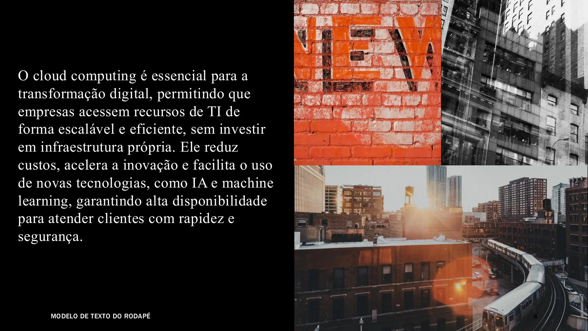 MODELO DE TEXTO DO RODAPÉ
O cloud computing é essencial para a
transformação digital, permitindo que
empresas acessem recursos de TI de
forma escalável e eficiente, sem investir
em infraestrutura própria. Ele reduz
custos, acelera a inovação e facilita o uso
de novas tecnologias, como IA e machine
learning, garantindo alta disponibilidade
para atender clientes com rapidez e
segurança.
4
 