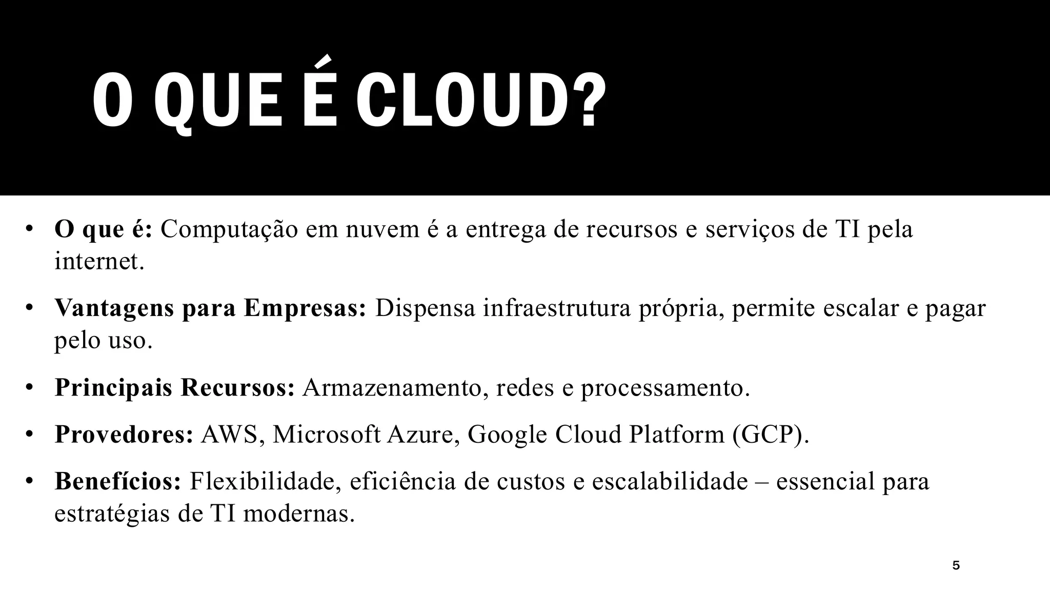 O QUE É CLOUD?
• O que é: Computação em nuvem é a entrega de recursos e serviços de TI pela
internet.
• Vantagens para Empresas: Dispensa infraestrutura própria, permite escalar e pagar
pelo uso.
• Principais Recursos: Armazenamento, redes e processamento.
• Provedores: AWS, Microsoft Azure, Google Cloud Platform (GCP).
• Benefícios: Flexibilidade, eficiência de custos e escalabilidade – essencial para
estratégias de TI modernas.
5
 