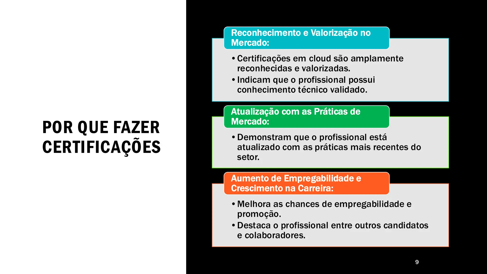 POR QUE FAZER
CERTIFICAÇÕES
9
•Certificações em cloud são amplamente
reconhecidas e valorizadas.
•Indicam que o profissional possui
conhecimento técnico validado.
Reconhecimento e Valorização no
Mercado:
•Demonstram que o profissional está
atualizado com as práticas mais recentes do
setor.
Atualização com as Práticas de
Mercado:
•Melhora as chances de empregabilidade e
promoção.
•Destaca o profissional entre outros candidatos
e colaboradores.
Aumento de Empregabilidade e
Crescimento na Carreira:
 