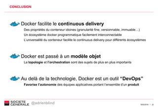 2216/02/2016
CONCLUSION
Docker facilite le continuous delivery
Des propriétés du conteneur idoines (granularité fine, versionnable, immuable…)
Un écosystème docker programmatique facilement interconnectable
L’universalité du conteneur facilite le continuous delivery pour différents écosystèmes
Docker est passé à un modèle objet
La topologie et l’orchestration sont des sujets de plus en plus importants
Au delà de la technologie, Docker est un outil “DevOps”
Favorise l’autonomie des équipes applicatives portant l’ensemble d’un produit
@adrienblind
 