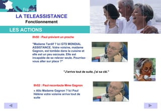 LA TELEASSISTANCE Fonctionnement "J'arrive tout de suite, j'ai sa clé." 8h52 : Paul recontacte Mme Gagnon « Allo Madame Gagnon ? Ici Paul Hélène votre voisine arrive tout de suite        LES ACTIONS                                                                         8h50 : Paul prévient un proche "Madame Tardif ? Ici GTS MONDIAL ASSISTANCE. Votre voisine, madame Gagnon, est tombée dans la cuisine et elle est un peu secouée. Elle est incapable de se relever seule. Pourriez-vous aller sur place ?"                                                                                                                                                                                                                                                             
