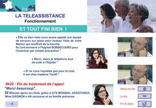 « Elle va bien mais nous avons appelé une équipe de secours sur place pour évaluer l'état de votre Maman qui souffrait de la hanche.  Ils l'ont emmené à l'hôpital BONSECOURS pour  l'examiner,par simple précaution." « Merci, merci je téléphone tout  de suite à l'hôpital." « Et ne vous inquiétez pas pour le chat.  Il est chez madame Tardif." 9h22 : Fin du traitement de l’appel "Merci beaucoup".   36  Minutes après sa chute, grâce à GTS MONDIAL ASSISTANCE, Mme GAGNON a été secourue et sa famille prévenue LA TELEASSISTANCE Fonctionnement Retour au site Le film Fin du diapo                ET TOUT FINI BIEN  !                                 