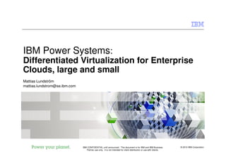 © 2010 IBM CorporationIBM CONFIDENTIAL until announced. This document is for IBM and IBM Business
Partner use only. It is not intended for client distribution or use with clients.
IBM Power Systems:
Differentiated Virtualization for Enterprise
Clouds, large and small
Mattias Lundström
mattias.lundstrom@se.ibm.com
 