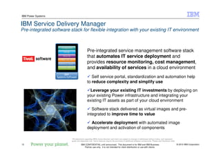 © 2010 IBM Corporation12
IBM Power Systems
IBM CONFIDENTIAL until announced. This document is for IBM and IBM Business
Partner use only. It is not intended for client distribution or use with clients.
IBM Service Delivery Manager
Pre-integrated software stack for flexible integration with your existing IT environment
Pre-integrated service management software stack
that automates IT service deployment and
provides resource monitoring, cost management,
and availability of services in a cloud environment
Self service portal, standardization and automation help
to reduce complexity and simplify use
Leverage your existing IT investments by deploying on
your existing Power infrastructure and integrating your
existing IT assets as part of your cloud environment
Software stack delivered as virtual images and pre-
integrated to improve time to value
Accelerate deployment with automated image
deployment and activation of components
*All statements regarding IBM's future direction and intent are subject to change or withdrawal without notice, and represent
goals and objectives only. Some features require the purchase of additional software components. Please see Disclaimer slide
 