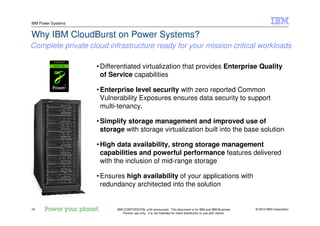 © 2010 IBM Corporation16
IBM Power Systems
IBM CONFIDENTIAL until announced. This document is for IBM and IBM Business
Partner use only. It is not intended for client distribution or use with clients.
Why IBM CloudBurst on Power Systems?
•Differentiated virtualization that provides Enterprise Quality
of Service capabilities
•Enterprise level security with zero reported Common
Vulnerability Exposures ensures data security to support
multi-tenancy.
•Simplify storage management and improved use of
storage with storage virtualization built into the base solution
•High data availability, strong storage management
capabilities and powerful performance features delivered
with the inclusion of mid-range storage
•Ensures high availability of your applications with
redundancy architected into the solution
Complete private cloud infrastructure ready for your mission critical workloads
 