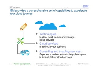 © 2010 IBM Corporation7
IBM Power Systems
IBM CONFIDENTIAL until announced. This document is for IBM and IBM Business
Partner use only. It is not intended for client distribution or use with clients.
7
IBM provides a comprehensive set of capabilities to accelerate
your cloud journey
Consulting and enabling services
Experience and expertise to help clients plan,
build and deliver cloud services
Technologies
to plan, build, deliver and manage
cloud services
Cloud services
to optimize your business
 