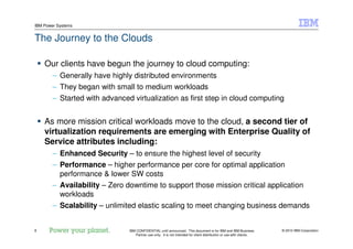 © 2010 IBM Corporation8
IBM Power Systems
IBM CONFIDENTIAL until announced. This document is for IBM and IBM Business
Partner use only. It is not intended for client distribution or use with clients.
The Journey to the Clouds
Our clients have begun the journey to cloud computing:
– Generally have highly distributed environments
– They began with small to medium workloads
– Started with advanced virtualization as first step in cloud computing
As more mission critical workloads move to the cloud, a second tier of
virtualization requirements are emerging with Enterprise Quality of
Service attributes including:
– Enhanced Security – to ensure the highest level of security
– Performance – higher performance per core for optimal application
performance & lower SW costs
– Availability – Zero downtime to support those mission critical application
workloads
– Scalability – unlimited elastic scaling to meet changing business demands
 
