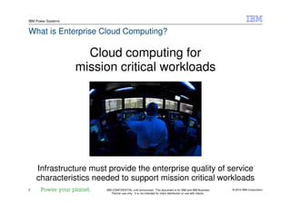 © 2010 IBM Corporation9
IBM Power Systems
IBM CONFIDENTIAL until announced. This document is for IBM and IBM Business
Partner use only. It is not intended for client distribution or use with clients.
What is Enterprise Cloud Computing?
Cloud computing for
mission critical workloads
Infrastructure must provide the enterprise quality of service
characteristics needed to support mission critical workloads
 