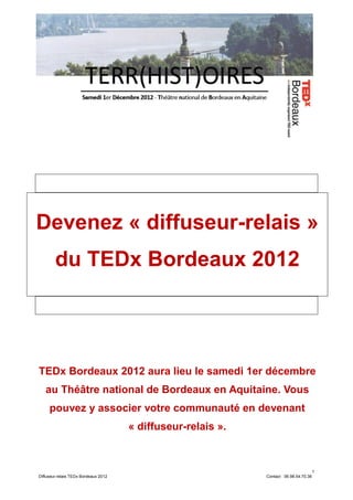 Devenez « diffuseur-relais »
        du TEDx Bordeaux 2012




TEDx Bordeaux 2012 aura lieu le samedi 1er décembre
   au Théâtre national de Bordeaux en Aquitaine. Vous
     pouvez y associer votre communauté en devenant
                                      « diffuseur-relais ».



                                                                                         1
Diffuseur-relais TEDx Bordeaux 2012                           Contact : 06.98.54.70.36
 