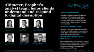 Enter document title and manual fixed date in this placeholder on the topmost slide master to “lock footer” information 2Proprietary and confidential. Do not distribute.
WORLD-REKNOWNED TALENT
Altimeter's principal analysts and authors,
Charlene Li and Brian Solis, have authored
much of the influential research on critical
digital and technology topics.
Altimeter, Prophet’s
analyst team, helps clients
understand and respond
to digital disruption
A UNIQUE COMBINATION
Altimeter’s research-based frameworks,
combined with Prophet’s world-class
consulting capabilities come together
to create deep digital expertise and help
clients bridge the gap between strategy
and execution.
LEADING-EDGE INSIGHTS & BEST
PRACTICES
Our digital strategies are grounded in best-in-
class research covering digital transformation,
social business and governance, big data,
customer experience, content strategy,
and the Internet of Things.
Charlene Li Brian Solis Susan Etlinger
Ed Terpening Omar Akhtar Aubrey Littleton
 