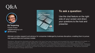Q&A
Disclaimer: Although the information and data used in this report have been produced and processed from sources believed to be reliable, no
warranty expressed or implied is made regarding the completeness, accuracy, adequacy or use of the information. The authors and
contributors of the information and data shall have no liability for errors or omissions contained herein or for interpretations thereof. Reference
herein to any specific product or vendor by trade name, trademark or otherwise does not constitute or imply its endorsement, recommendation
or favoring by the authors or contributors and shall not be used for advertising or product endorsement purposes. The opinions expressed
herein are subject to change without notice.
Ed Terpening
Industry Analyst
ed@altimetergroup.com
@edterpening
Altimeter provides research and advisory for companies challenged by business disruptions, enabling them to pursue
new opportunities and business models.
To ask a question:
Use the chat feature on the right
side of your screen and direct
your questions to the host and
presenter.
 