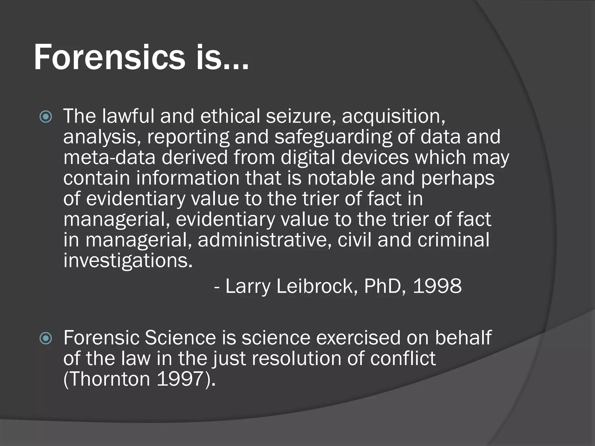 Forensics is…
   The lawful and ethical seizure, acquisition,
    analysis, reporting and safeguarding of data and
    meta-data derived from digital devices which may
    contain information that is notable and perhaps
    of evidentiary value to the trier of fact in
    managerial, evidentiary value to the trier of fact
    in managerial, administrative, civil and criminal
    investigations.
                      - Larry Leibrock, PhD, 1998

   Forensic Science is science exercised on behalf
    of the law in the just resolution of conflict
    (Thornton 1997).
 